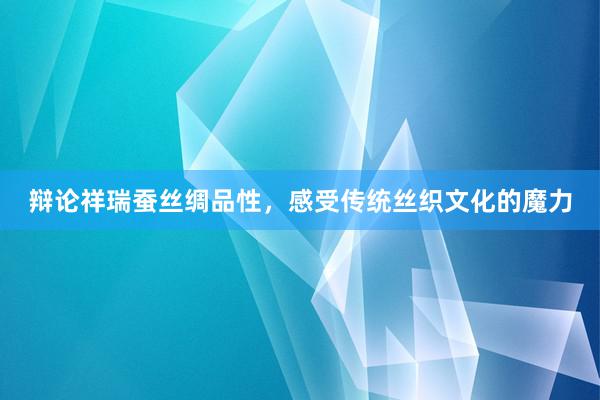 辩论祥瑞蚕丝绸品性，感受传统丝织文化的魔力