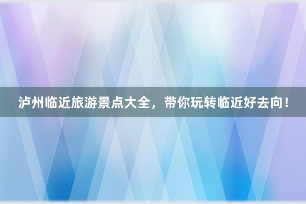 泸州临近旅游景点大全，带你玩转临近好去向！