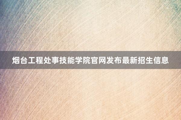 烟台工程处事技能学院官网发布最新招生信息